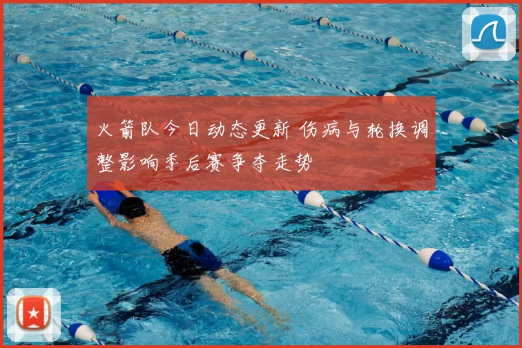 火箭队今日动态更新 伤病与轮换调整影响季后赛争夺走势