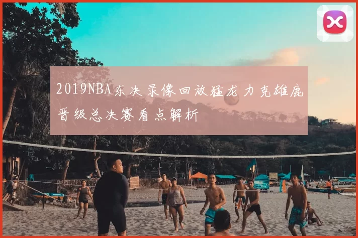 2019NBA东决录像回放猛龙力克雄鹿晋级总决赛看点解析