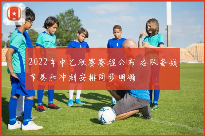 2022年中乙联赛赛程公布 各队备战节奏和冲刺安排同步明确