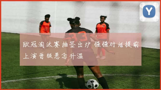 欧冠淘汰赛抽签出炉 强强对话提前上演晋级悬念升温