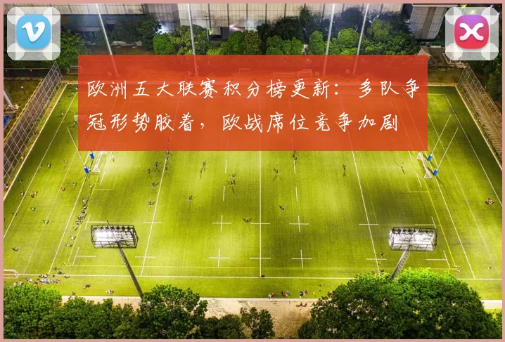 欧洲五大联赛积分榜更新:多队争冠形势胶着,欧战席位竞争加剧