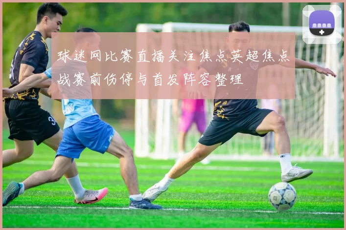 球迷网比赛直播关注焦点英超焦点战赛前伤停与首发阵容整理