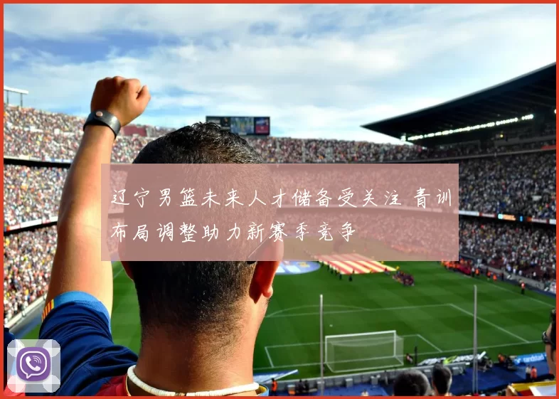 辽宁男篮未来人才储备受关注 青训布局调整助力新赛季竞争