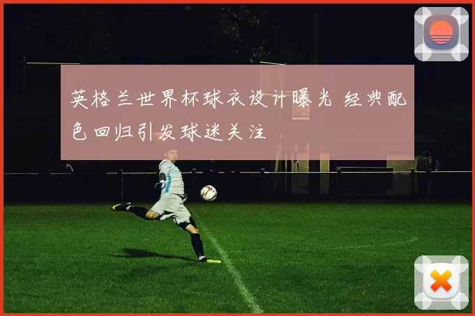 英格兰世界杯球衣设计曝光 经典配色回归引发球迷关注
