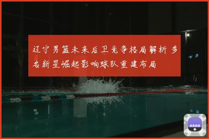 辽宁男篮未来后卫竞争格局解析 多名新星崛起影响球队重建布局
