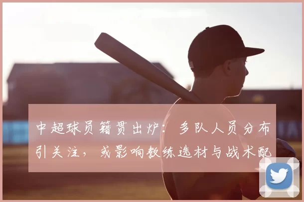 中超球员籍贯出炉：多队人员分布引关注，或影响教练选材与战术配置
