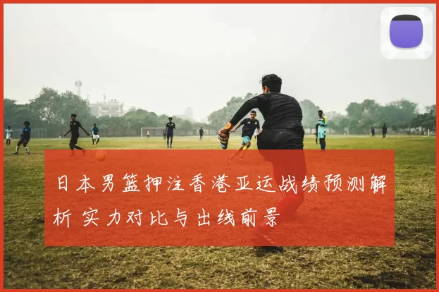 日本男篮押注香港亚运战绩预测解析 实力对比与出线前景