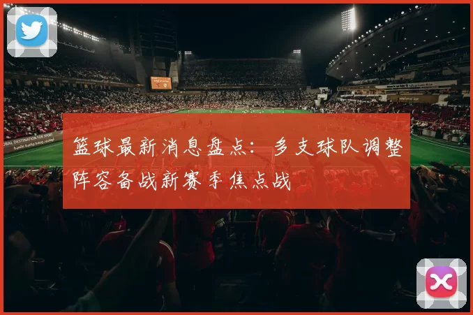 篮球最新消息盘点：多支球队调整阵容备战新赛季焦点战