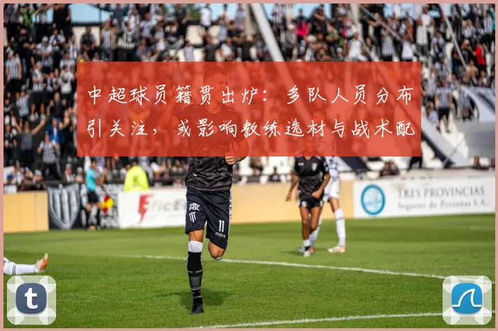中超球员籍贯出炉：多队人员分布引关注，或影响教练选材与战术配置