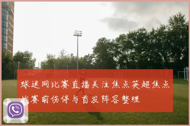 球迷网比赛直播关注焦点英超焦点战赛前伤停与首发阵容整理