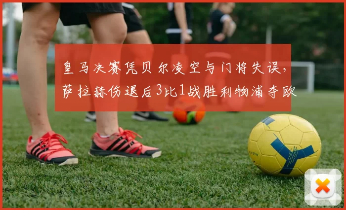 皇马决赛凭贝尔凌空与门将失误，萨拉赫伤退后3比1战胜利物浦夺欧冠