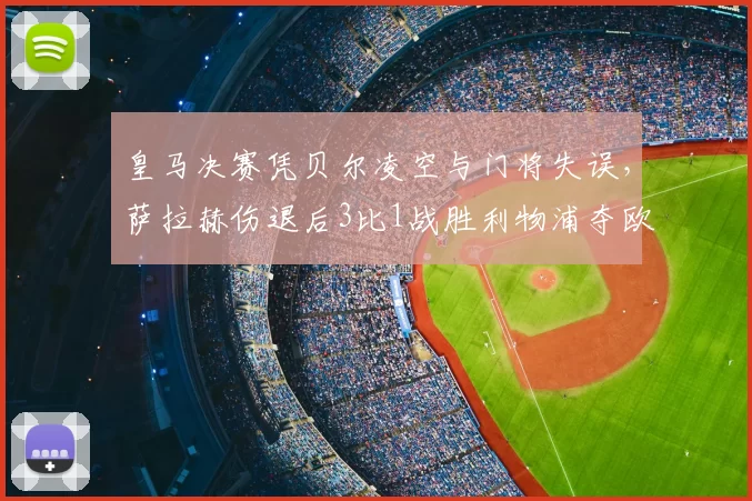 皇马决赛凭贝尔凌空与门将失误，萨拉赫伤退后3比1战胜利物浦夺欧冠
