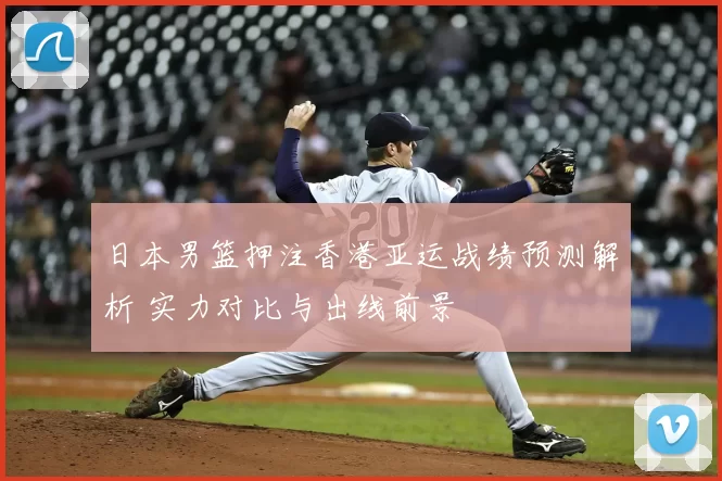 日本男篮押注香港亚运战绩预测解析 实力对比与出线前景