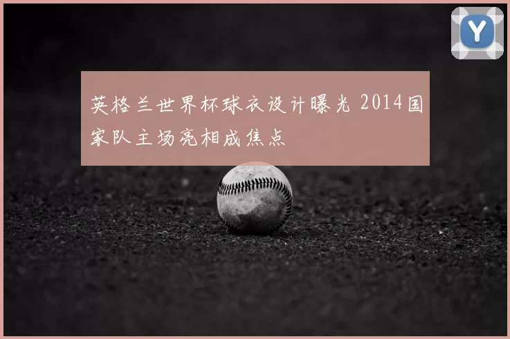 英格兰世界杯球衣设计曝光 2014国家队主场亮相成焦点