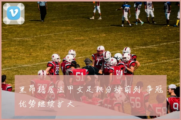 里昂稳居法甲女足积分榜前列 争冠优势继续扩大