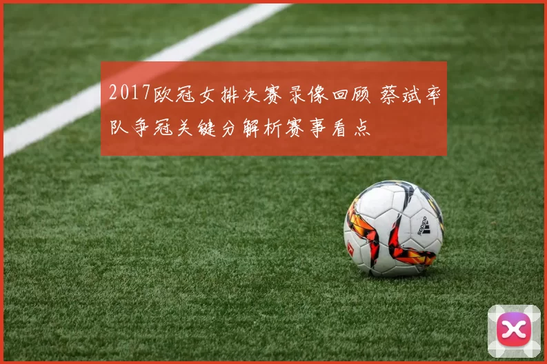 2017欧冠女排决赛录像回顾 蔡斌率队争冠关键分解析赛事看点