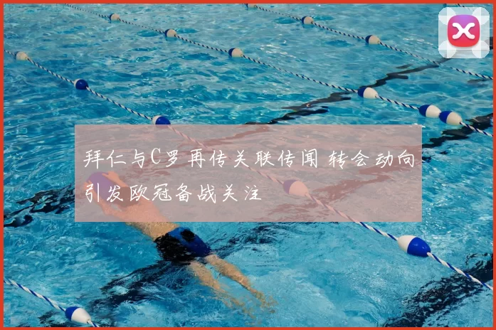 拜仁与C罗再传关联传闻 转会动向引发欧冠备战关注