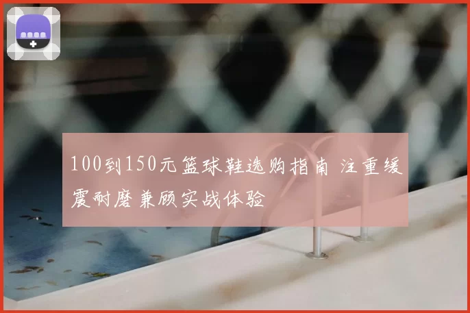 100到150元篮球鞋选购指南 注重缓震耐磨兼顾实战体验