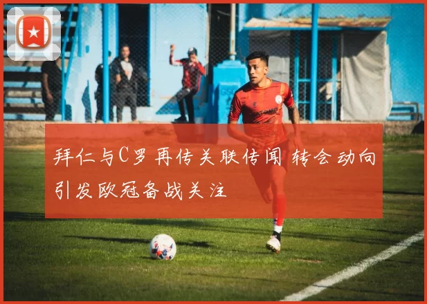拜仁与C罗再传关联传闻 转会动向引发欧冠备战关注