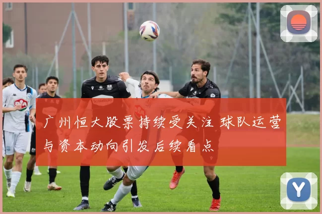 广州恒大股票持续受关注 球队运营与资本动向引发后续看点