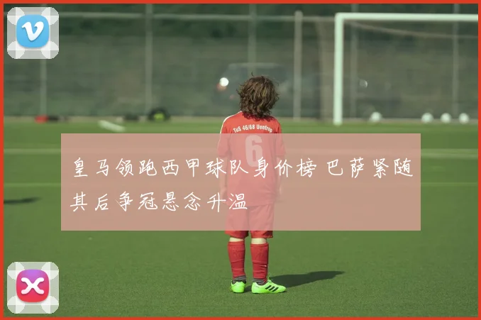 皇马领跑西甲球队身价榜 巴萨紧随其后争冠悬念升温
