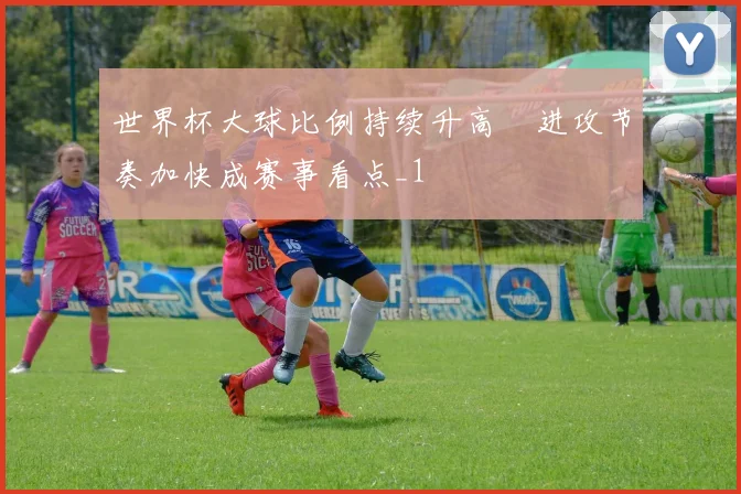世界杯大球比例持续升高 进攻节奏加快成赛事看点_1