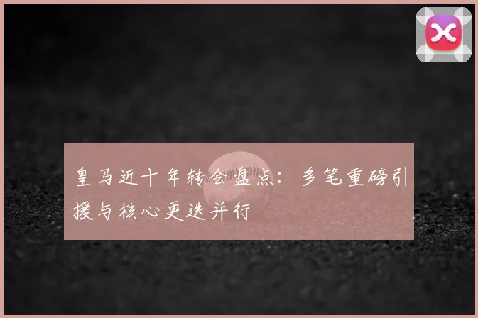 皇马近十年转会盘点：多笔重磅引援与核心更迭并行