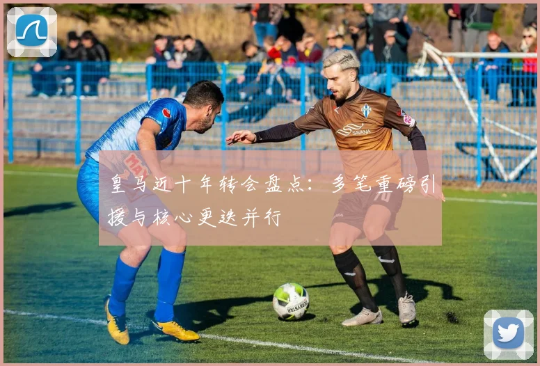 皇马近十年转会盘点：多笔重磅引援与核心更迭并行