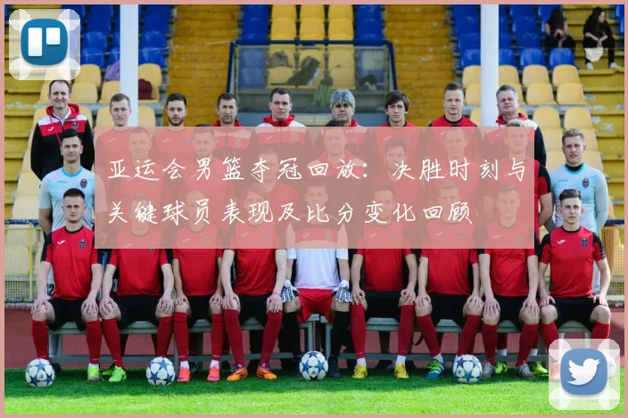 亚运会男篮夺冠回放：决胜时刻与关键球员表现及比分变化回顾
