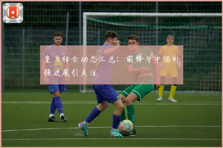 皇马转会动态汇总：前锋与中场补强进展引关注