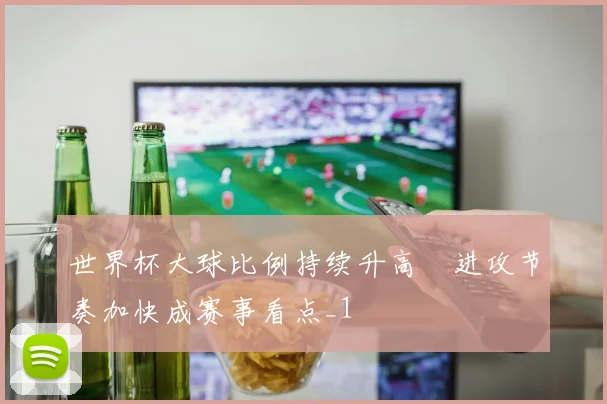 世界杯大球比例持续升高 进攻节奏加快成赛事看点_1