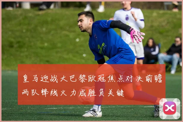 皇马迎战大巴黎欧冠焦点对决前瞻两队锋线火力成胜负关键