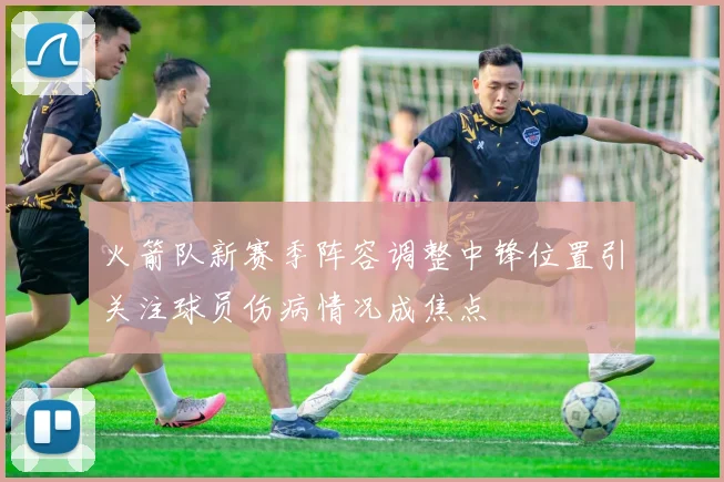 火箭队新赛季阵容调整中锋位置引关注球员伤病情况成焦点