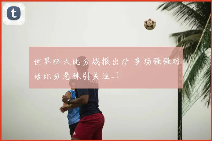 世界杯大比分战报出炉 多场强强对话比分悬殊引关注_1
