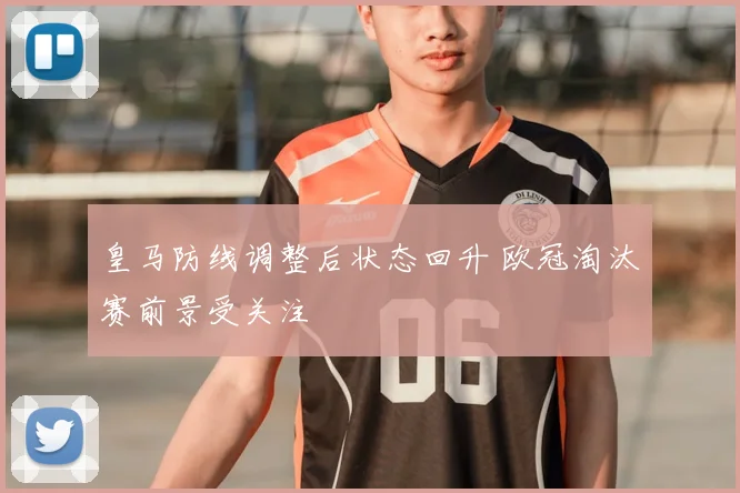 皇马防线调整后状态回升 欧冠淘汰赛前景受关注
