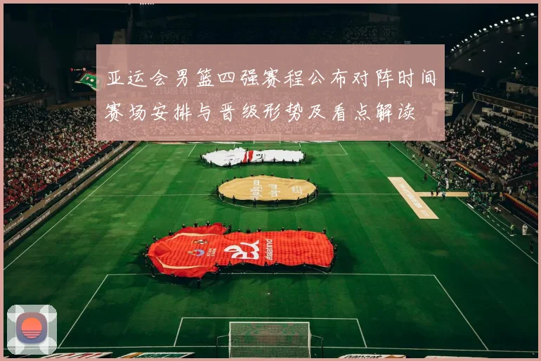 亚运会男篮四强赛程公布对阵时间赛场安排与晋级形势及看点解读