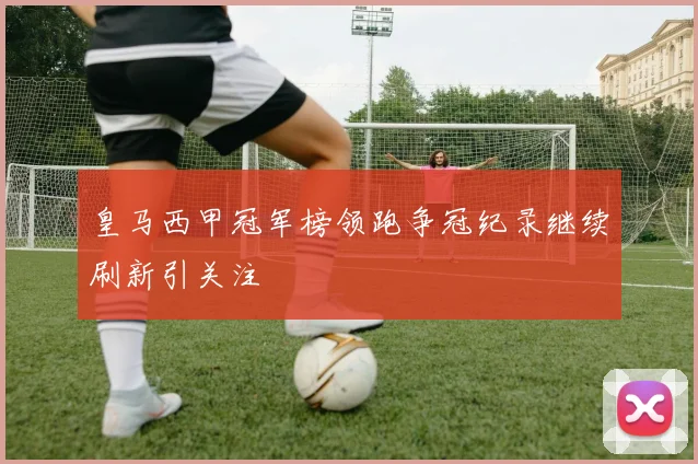 皇马西甲冠军榜领跑争冠纪录继续刷新引关注