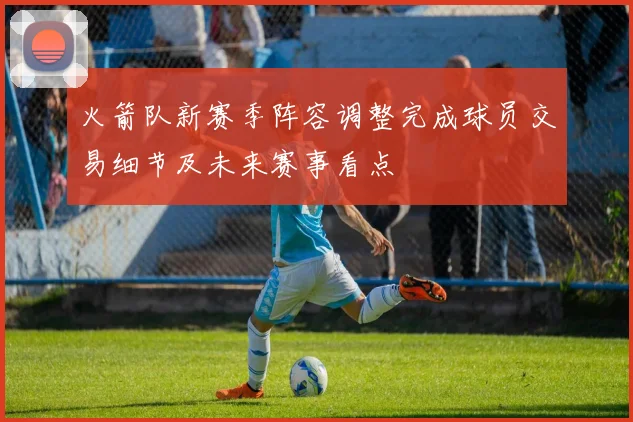 火箭队新赛季阵容调整完成球员交易细节及未来赛事看点